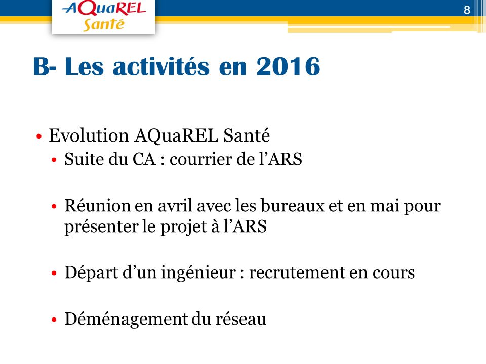 B- Les activités en 2016 Evolution AQuaREL Santé Suite du CA : courrier de l’ARS Réunion en avril avec les bureaux et en mai pour présenter le projet à l’ARS Départ d’un ingénieur : recrutement en cours Déménagement du réseau 8