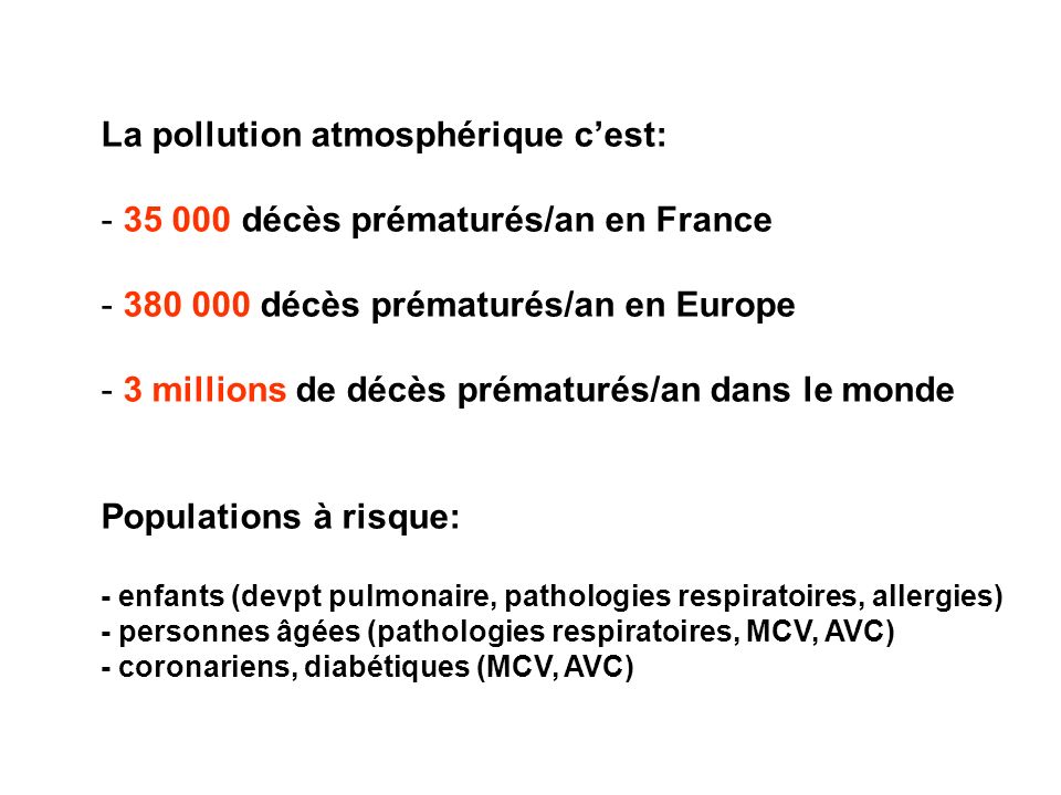 La pollution atmosphérique c’est: décès prématurés/an en France décès prématurés/an en Europe - 3 millions de décès prématurés/an dans le monde Populations à risque: - enfants (devpt pulmonaire, pathologies respiratoires, allergies) - personnes âgées (pathologies respiratoires, MCV, AVC) - coronariens, diabétiques (MCV, AVC)