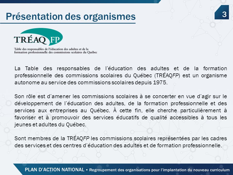 Présentation des organismes 3 La Table des responsables de l’éducation des adultes et de la formation professionnelle des commissions scolaires du Québec (TRÉAQFP) est un organisme autonome au service des commissions scolaires depuis 1975.