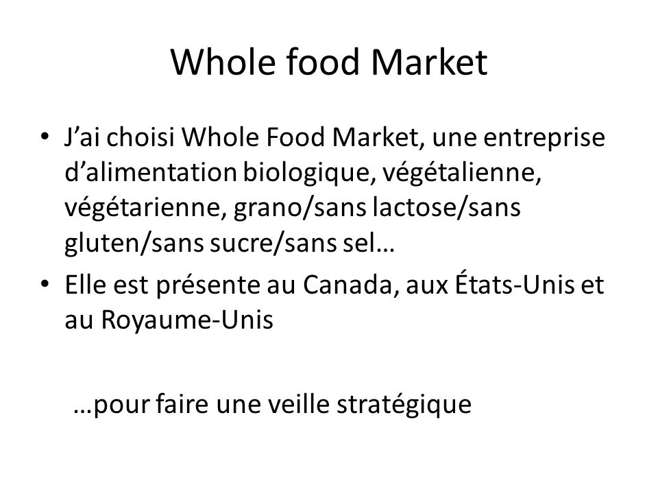 Whole food Market J’ai choisi Whole Food Market, une entreprise d’alimentation biologique, végétalienne, végétarienne, grano/sans lactose/sans gluten/sans sucre/sans sel… Elle est présente au Canada, aux États-Unis et au Royaume-Unis …pour faire une veille stratégique