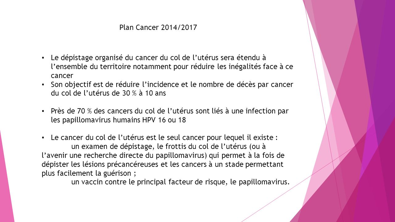 Plan Cancer 2014/2017 Le dépistage organisé du cancer du col de l’utérus sera étendu à l’ensemble du territoire notamment pour réduire les inégalités face à ce cancer Son objectif est de réduire l’incidence et le nombre de décès par cancer du col de l’utérus de 30 % à 10 ans Près de 70 % des cancers du col de l’utérus sont liés à une infection par les papillomavirus humains HPV 16 ou 18 Le cancer du col de l’utérus est le seul cancer pour lequel il existe : un examen de dépistage, le frottis du col de l’utérus (ou à l’avenir une recherche directe du papillomavirus) qui permet à la fois de dépister les lésions précancéreuses et les cancers à un stade permettant plus facilement la guérison ; un vaccin contre le principal facteur de risque, le papillomavirus.