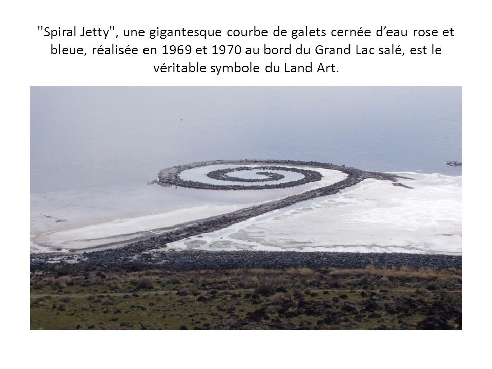 Spiral Jetty , une gigantesque courbe de galets cernée d’eau rose et bleue, réalisée en 1969 et 1970 au bord du Grand Lac salé, est le véritable symbole du Land Art.