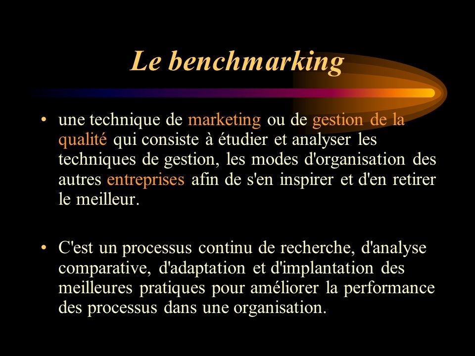 Le benchmarking une technique de marketing ou de gestion de la qualité qui consiste à étudier et analyser les techniques de gestion, les modes d organisation des autres entreprises afin de s en inspirer et d en retirer le meilleur.