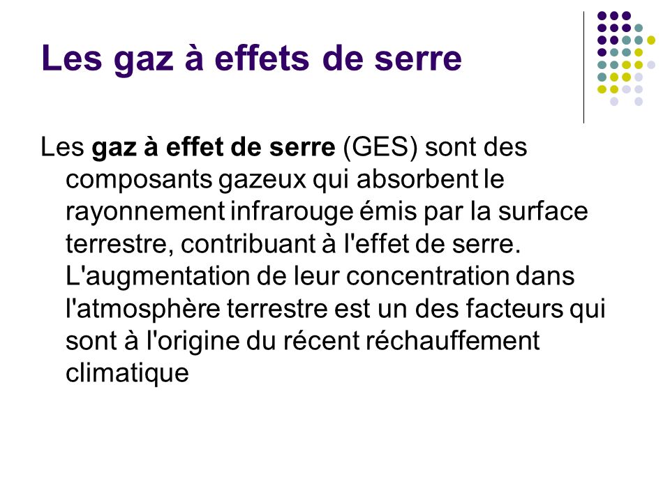 Les gaz à effets de serre Les gaz à effet de serre (GES) sont des composants gazeux qui absorbent le rayonnement infrarouge émis par la surface terrestre, contribuant à l effet de serre.
