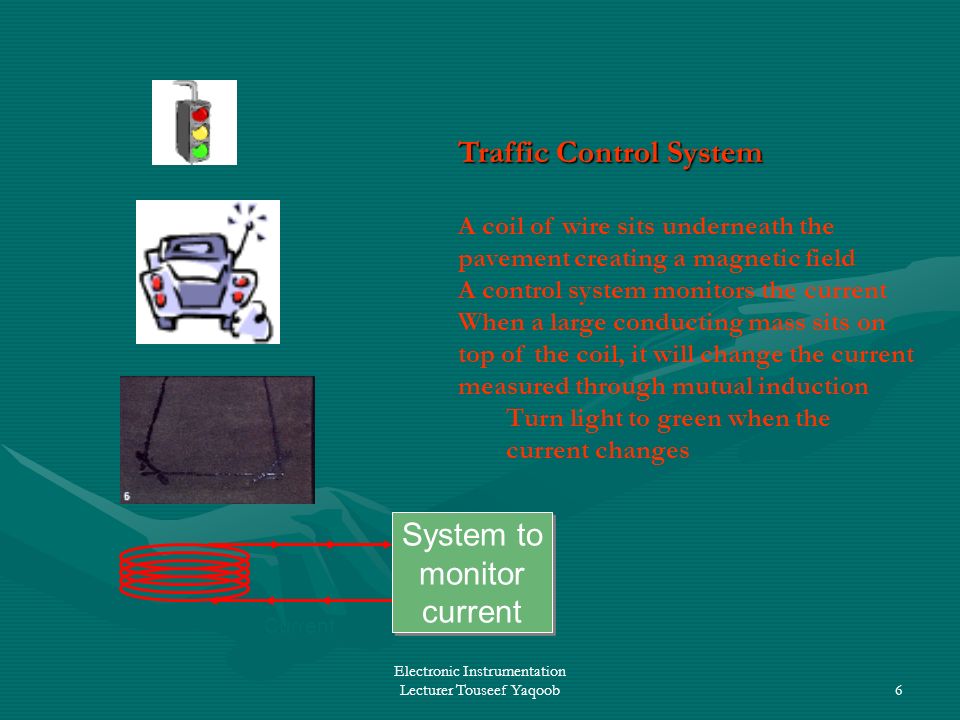 Electronic Instrumentation Lecturer Touseef Yaqoob6 Traffic Control System A coil of wire sits underneath the pavement creating a magnetic field A control system monitors the current When a large conducting mass sits on top of the coil, it will change the current measured through mutual induction Turn light to green when the current changes Current System to monitor current System to monitor current