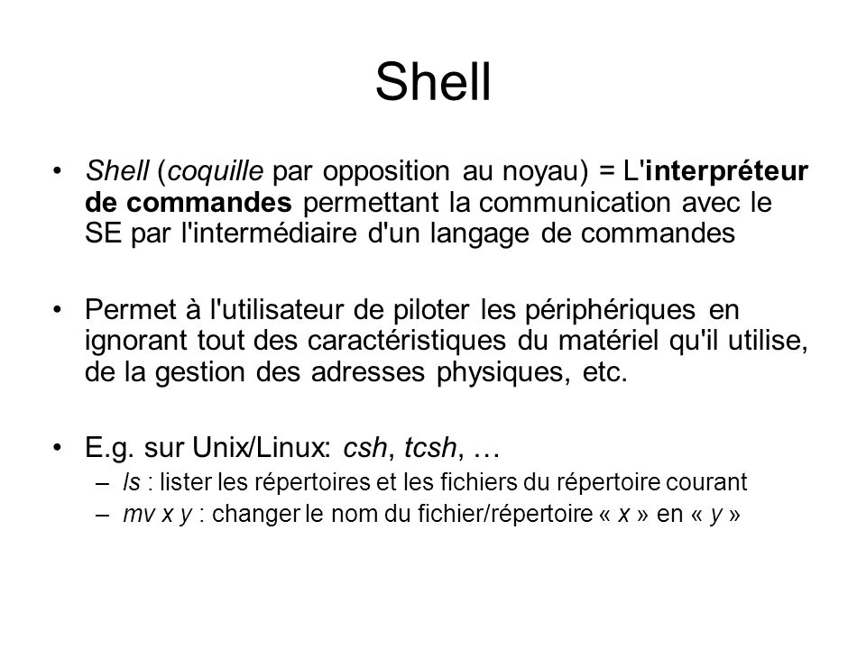 Shell Shell (coquille par opposition au noyau) = L interpréteur de commandes permettant la communication avec le SE par l intermédiaire d un langage de commandes Permet à l utilisateur de piloter les périphériques en ignorant tout des caractéristiques du matériel qu il utilise, de la gestion des adresses physiques, etc.