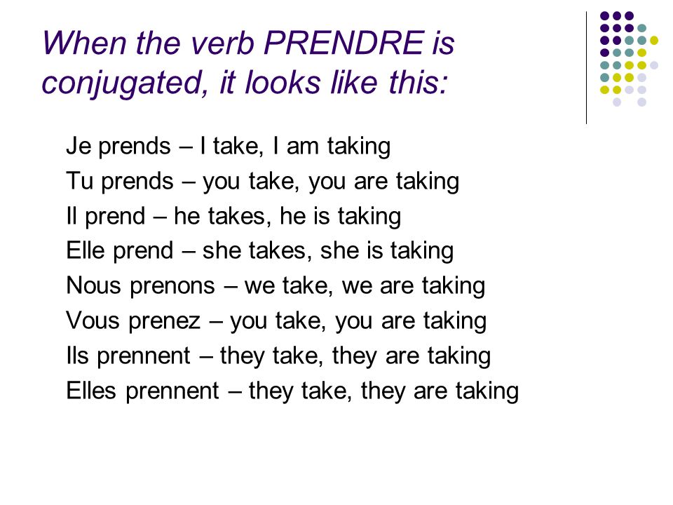 When the verb PRENDRE is conjugated, it looks like this: Je prends – I take, I am taking Tu prends – you take, you are taking Il prend – he takes, he is taking Elle prend – she takes, she is taking Nous prenons – we take, we are taking Vous prenez – you take, you are taking Ils prennent – they take, they are taking Elles prennent – they take, they are taking