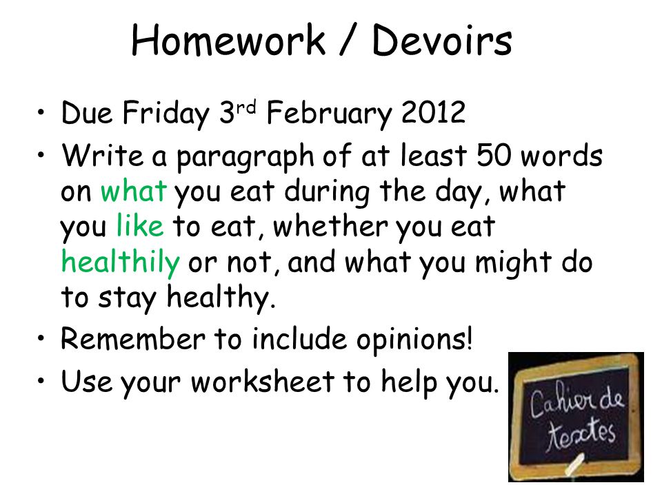 Homework / Devoirs Due Friday 3 rd February 2012 Write a paragraph of at least 50 words on what you eat during the day, what you like to eat, whether you eat healthily or not, and what you might do to stay healthy.