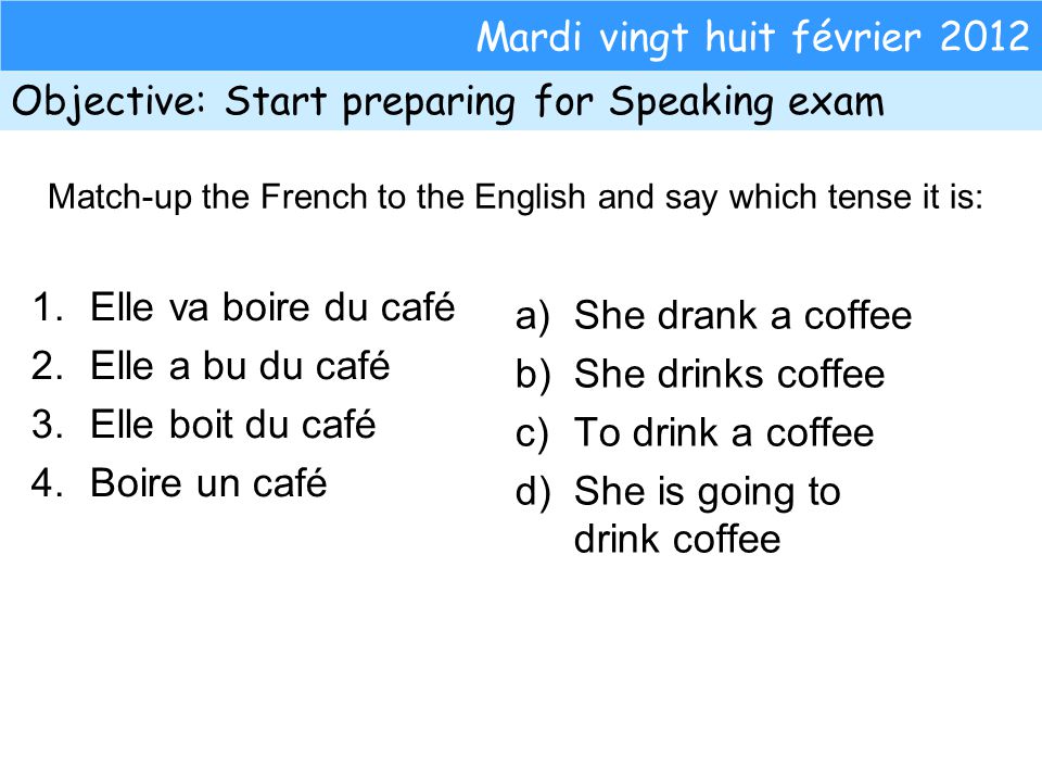 Mardi vingt huit février 2012 Objective: Start preparing for Speaking exam 1.Elle va boire du café 2.Elle a bu du café 3.Elle boit du café 4.Boire un café a)She drank a coffee b)She drinks coffee c)To drink a coffee d)She is going to drink coffee Match-up the French to the English and say which tense it is: