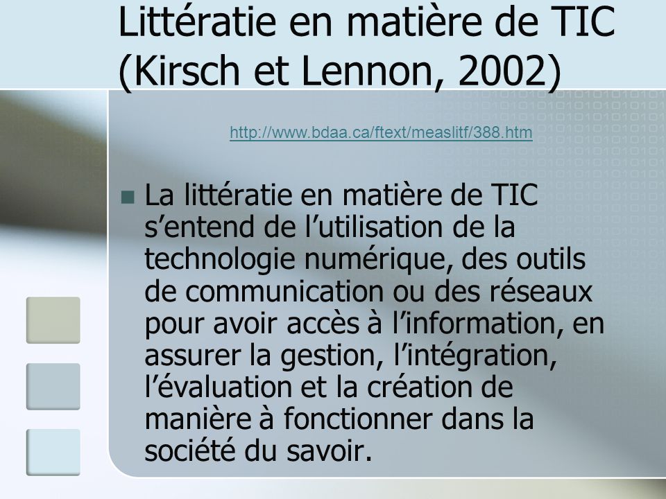 Littératie en matière de TIC (Kirsch et Lennon, 2002) La littératie en matière de TIC sentend de lutilisation de la technologie numérique, des outils de communication ou des réseaux pour avoir accès à linformation, en assurer la gestion, lintégration, lévaluation et la création de manière à fonctionner dans la société du savoir.
