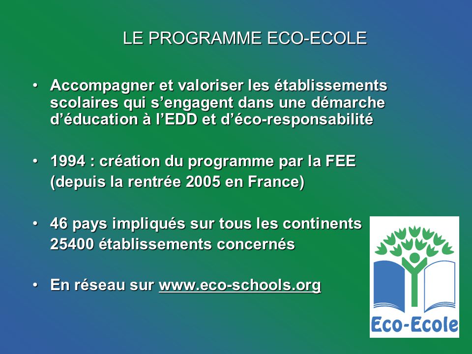 LE PROGRAMME ECO-ECOLE Accompagner et valoriser les établissements scolaires qui sengagent dans une démarche déducation à lEDD et déco-responsabilitéAccompagner et valoriser les établissements scolaires qui sengagent dans une démarche déducation à lEDD et déco-responsabilité 1994 : création du programme par la FEE1994 : création du programme par la FEE (depuis la rentrée 2005 en France) (depuis la rentrée 2005 en France) 46 pays impliqués sur tous les continents46 pays impliqués sur tous les continents établissements concernés En réseau sur   réseau sur