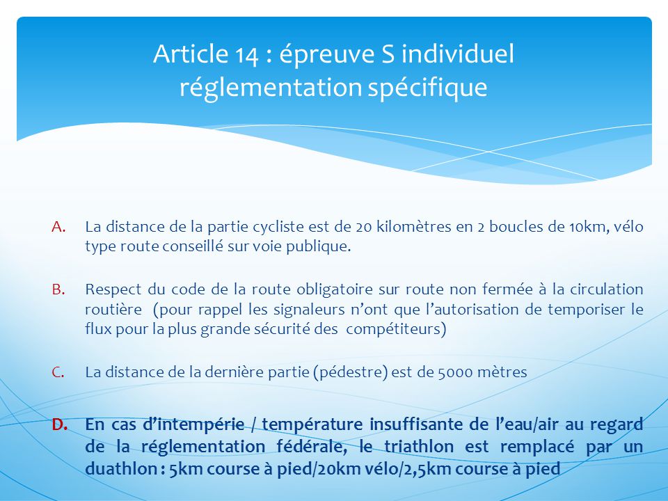 Article 14 : épreuve S individuel réglementation spécifique A.La distance de la partie cycliste est de 20 kilomètres en 2 boucles de 10km, vélo type route conseillé sur voie publique.