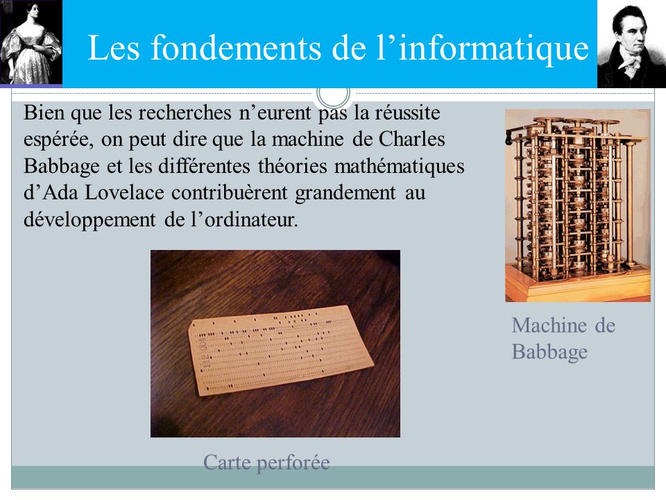 Les fondements de l’informatique Bien que les recherches n’eurent pas la réussite espérée, on peut dire que la machine de Charles Babbage et les différentes théories mathématiques d’Ada Lovelace contribuèrent grandement au développement de l’ordinateur.