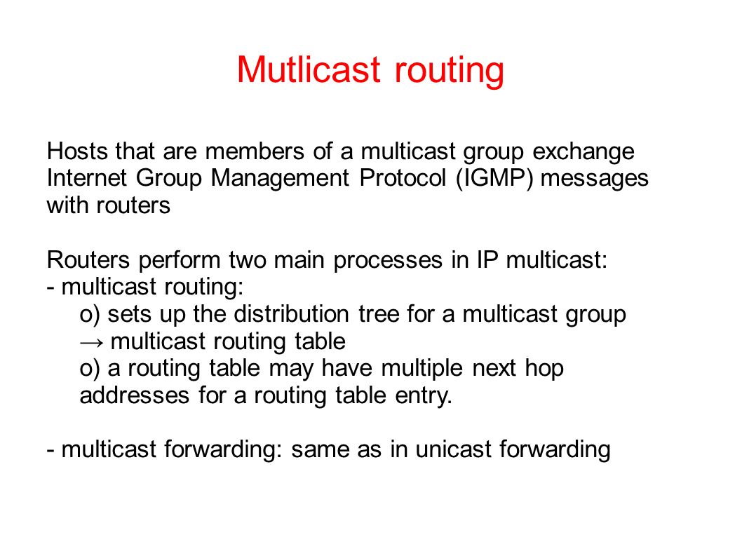 Mutlicast routing Hosts that are members of a multicast group exchange Internet Group Management Protocol (IGMP) messages with routers Routers perform two main processes in IP multicast: - multicast routing: o) sets up the distribution tree for a multicast group → multicast routing table o) a routing table may have multiple next hop addresses for a routing table entry.