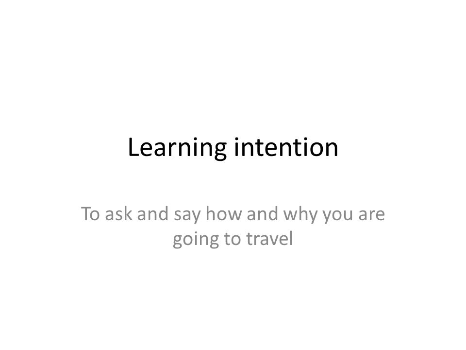 Learning intention To ask and say how and why you are going to travel