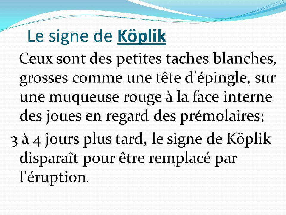 Le signe de Köplik Ceux sont des petites taches blanches, grosses comme une tête d épingle, sur une muqueuse rouge à la face interne des joues en regard des prémolaires; 3 à 4 jours plus tard, le signe de Köplik disparaît pour être remplacé par l éruption.