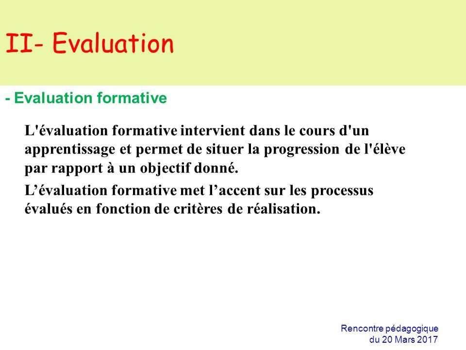 II- Evaluation Rencontre pédagogique du 20 Mars Evaluation formative L évaluation formative intervient dans le cours d un apprentissage et permet de situer la progression de l élève par rapport à un objectif donné.