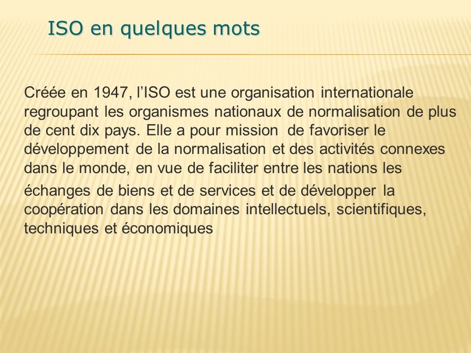 ISO en quelques mots Créée en 1947, l’ISO est une organisation internationale regroupant les organismes nationaux de normalisation de plus de cent dix pays.