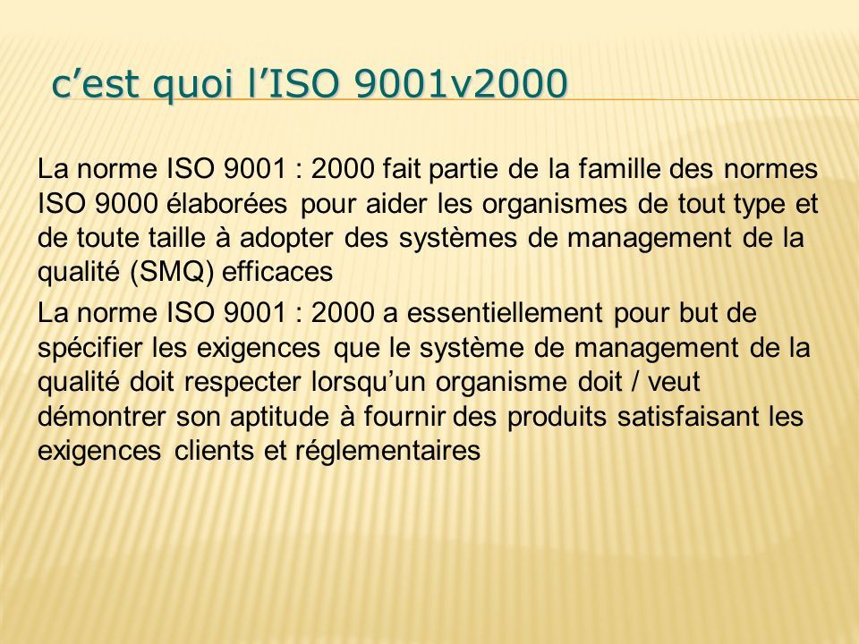 c’est quoi l’ISO 9001v2000 c’est quoi l’ISO 9001v2000 La norme ISO 9001 : 2000 fait partie de la famille des normes ISO 9000 élaborées pour aider les organismes de tout type et de toute taille à adopter des systèmes de management de la qualité (SMQ) efficaces La norme ISO 9001 : 2000 a essentiellement pour but de spécifier les exigences que le système de management de la qualité doit respecter lorsqu’un organisme doit / veut démontrer son aptitude à fournir des produits satisfaisant les exigences clients et réglementaires