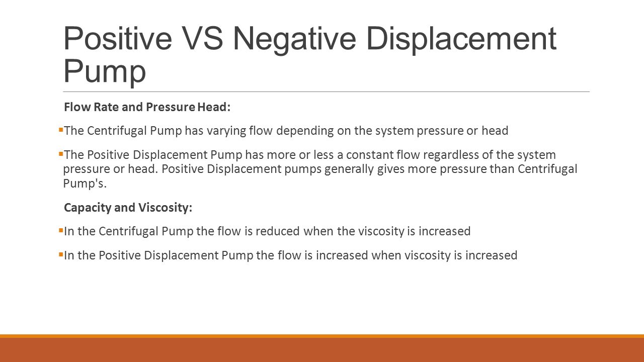 Positive VS Negative Displacement Pump Flow Rate and Pressure Head:  The Centrifugal Pump has varying flow depending on the system pressure or head  The Positive Displacement Pump has more or less a constant flow regardless of the system pressure or head.
