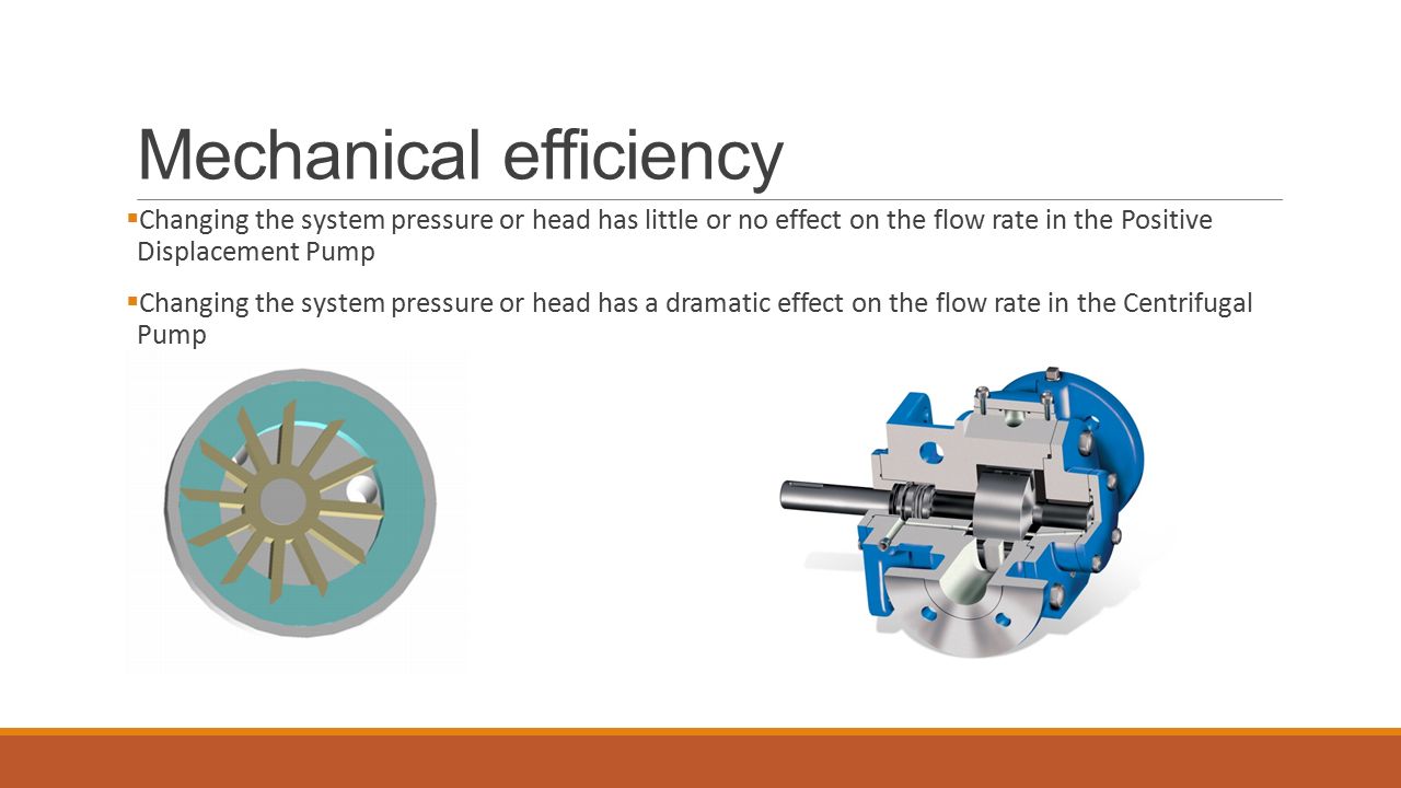 Mechanical efficiency  Changing the system pressure or head has little or no effect on the flow rate in the Positive Displacement Pump  Changing the system pressure or head has a dramatic effect on the flow rate in the Centrifugal Pump