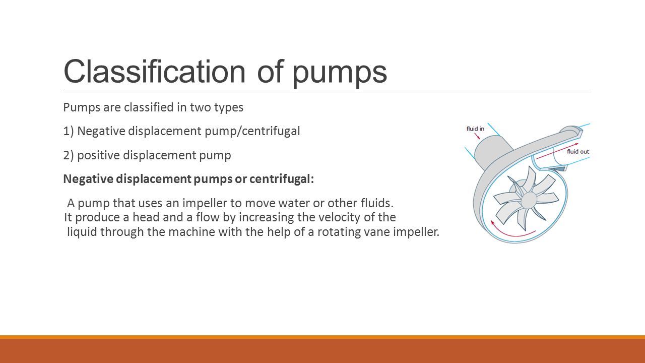 Pumps are classified in two types 1) Negative displacement pump/centrifugal 2) positive displacement pump Negative displacement pumps or centrifugal: A pump that uses an impeller to move water or other fluids.