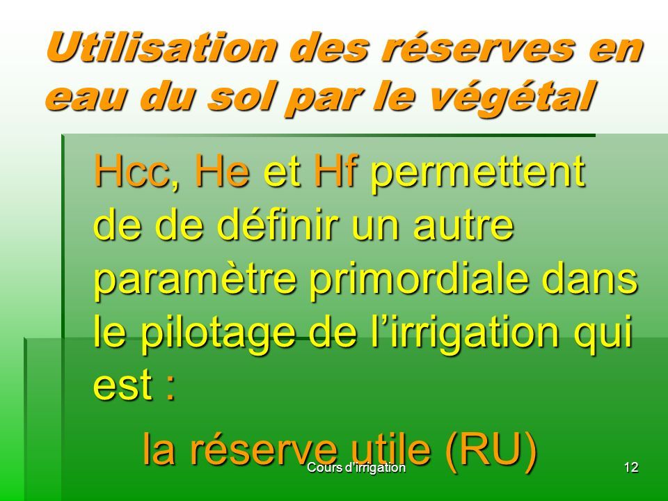 Utilisation des réserves en eau du sol par le végétal Hcc, He et Hf permettent de de définir un autre paramètre primordiale dans le pilotage de l’irrigation qui est : Hcc, He et Hf permettent de de définir un autre paramètre primordiale dans le pilotage de l’irrigation qui est : la réserve utile (RU) la réserve utile (RU) 12Cours d irrigation