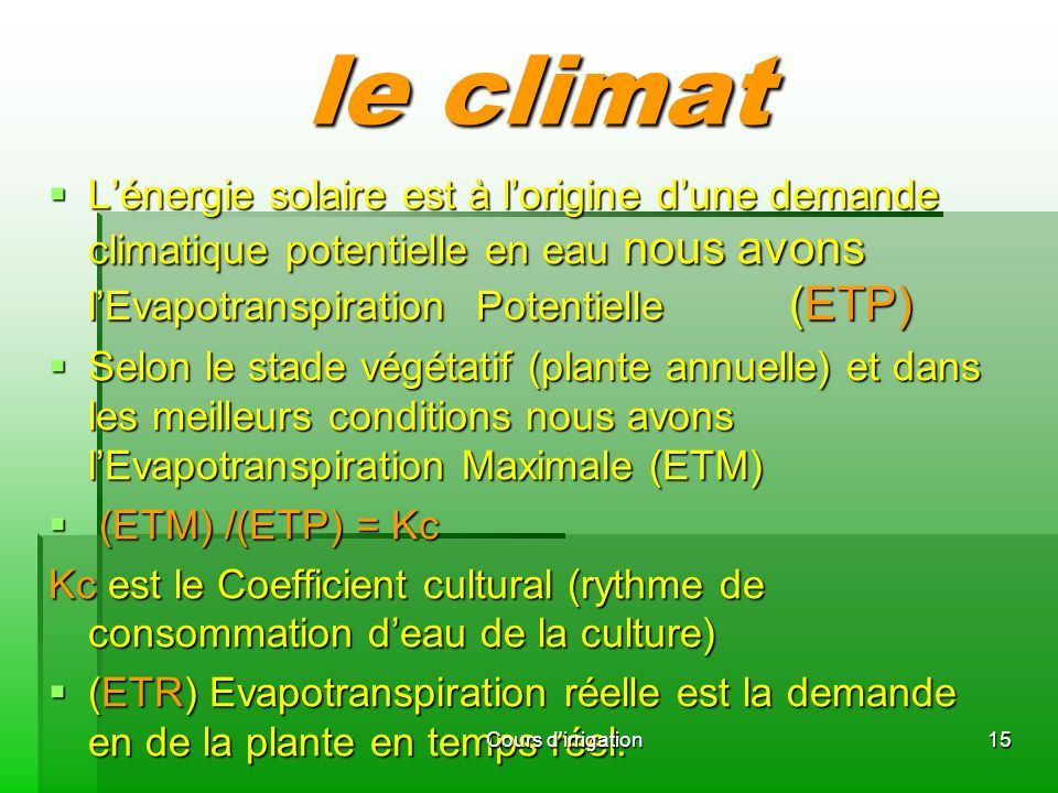 le climat  L’énergie solaire est à l’origine d’une demande climatique potentielle en eau nous avons l’Evapotranspiration Potentielle (ETP)  Selon le stade végétatif (plante annuelle) et dans les meilleurs conditions nous avons l’Evapotranspiration Maximale (ETM)  (ETM) /(ETP) = Kc Kc est le Coefficient cultural (rythme de consommation d’eau de la culture)  (ETR) Evapotranspiration réelle est la demande en de la plante en temps réel.