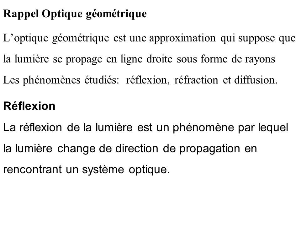 Rappel Optique géométrique L’optique géométrique est une approximation qui suppose que la lumière se propage en ligne droite sous forme de rayons Les phénomènes étudiés: réflexion, réfraction et diffusion.