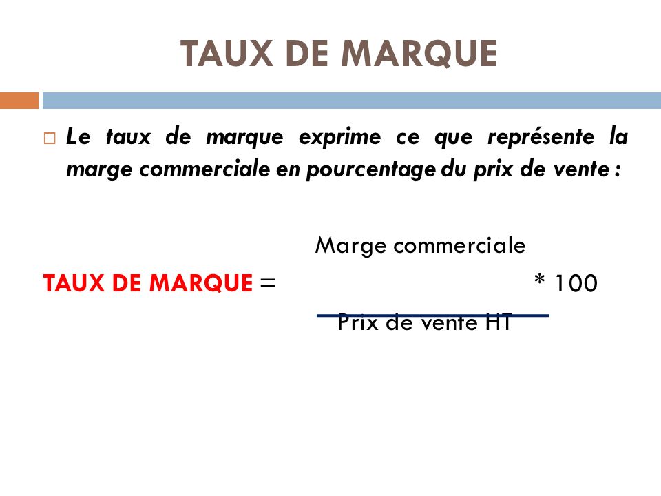 TAUX DE MARQUE  Le taux de marque exprime ce que représente la marge commerciale en pourcentage du prix de vente : Marge commerciale TAUX DE MARQUE = * 100 Prix de vente HT