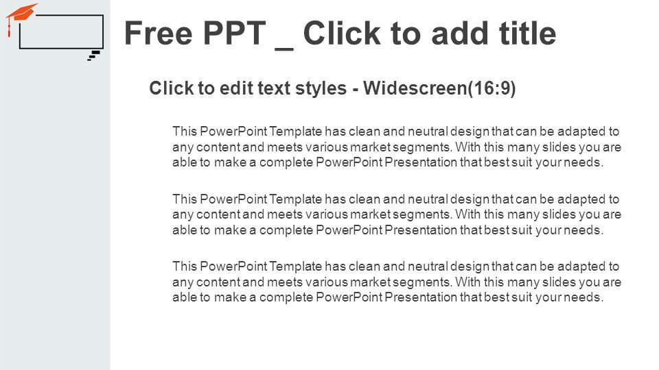 Click to edit text styles - Widescreen(16:9) This PowerPoint Template has clean and neutral design that can be adapted to any content and meets various market segments.