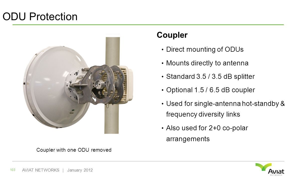 ODU Protection Coupler Direct mounting of ODUs Mounts directly to antenna Standard 3.5 / 3.5 dB splitter Optional 1.5 / 6.5 dB coupler Used for single-antenna hot-standby & frequency diversity links Also used for 2+0 co-polar arrangements 103 AVIAT NETWORKS | January 2012 Coupler with one ODU removed