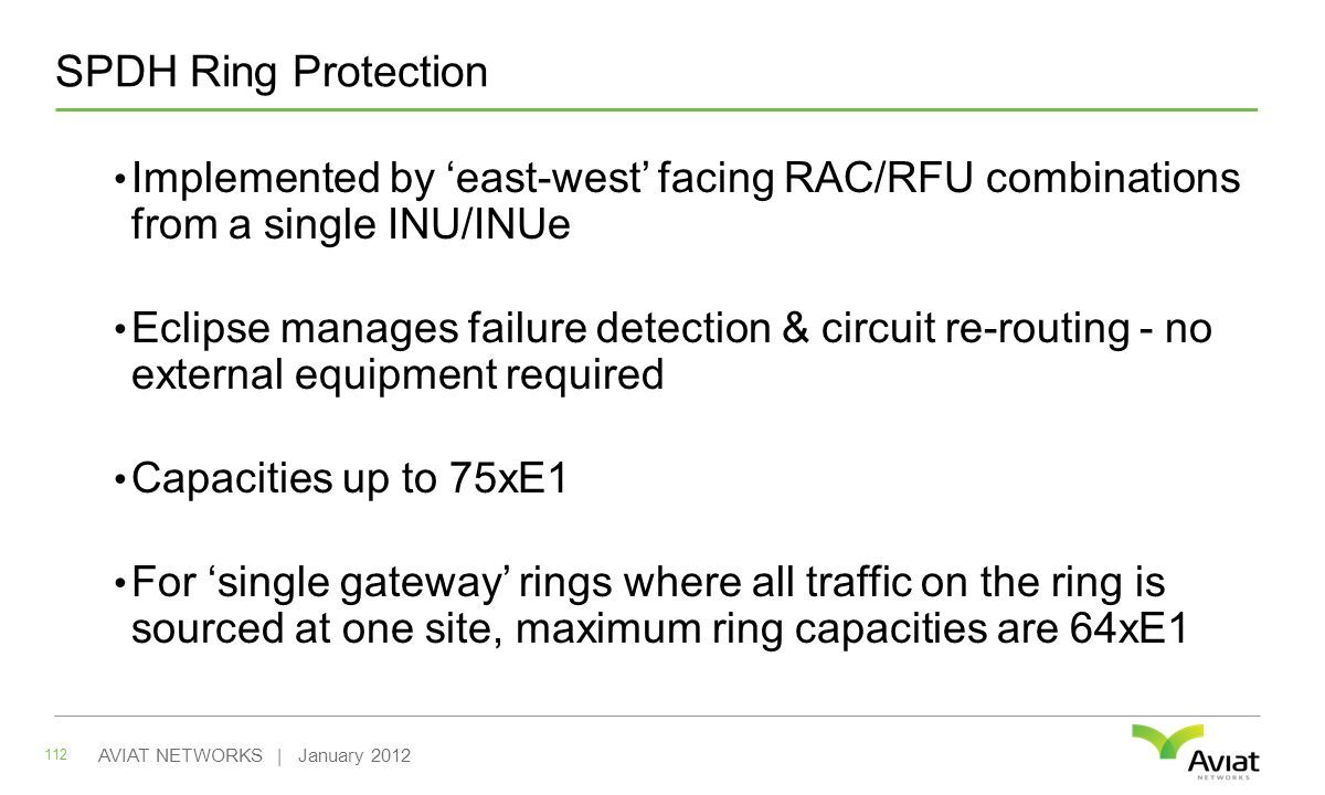 SPDH Ring Protection 112 AVIAT NETWORKS | January 2012 Implemented by ‘east-west’ facing RAC/RFU combinations from a single INU/INUe Eclipse manages failure detection & circuit re-routing - no external equipment required Capacities up to 75xE1 For ‘single gateway’ rings where all traffic on the ring is sourced at one site, maximum ring capacities are 64xE1