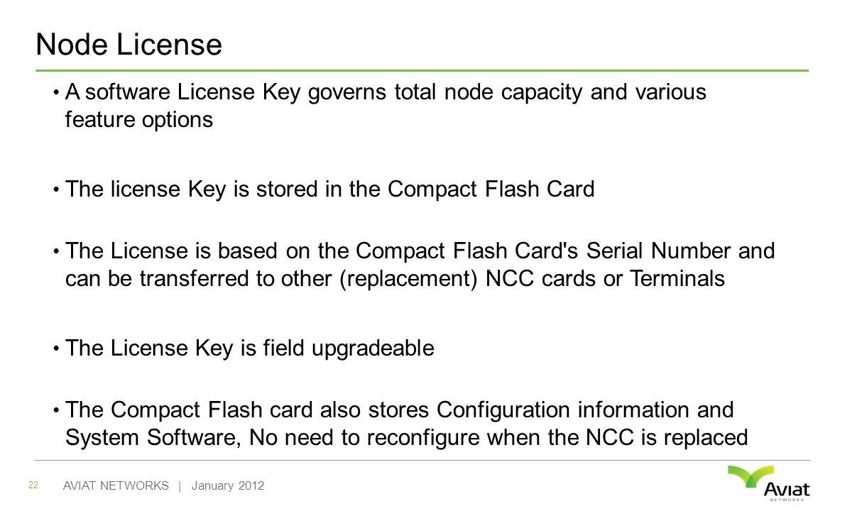 Node License A software License Key governs total node capacity and various feature options The license Key is stored in the Compact Flash Card The License is based on the Compact Flash Card s Serial Number and can be transferred to other (replacement) NCC cards or Terminals The License Key is field upgradeable The Compact Flash card also stores Configuration information and System Software, No need to reconfigure when the NCC is replaced 22 AVIAT NETWORKS | January 2012