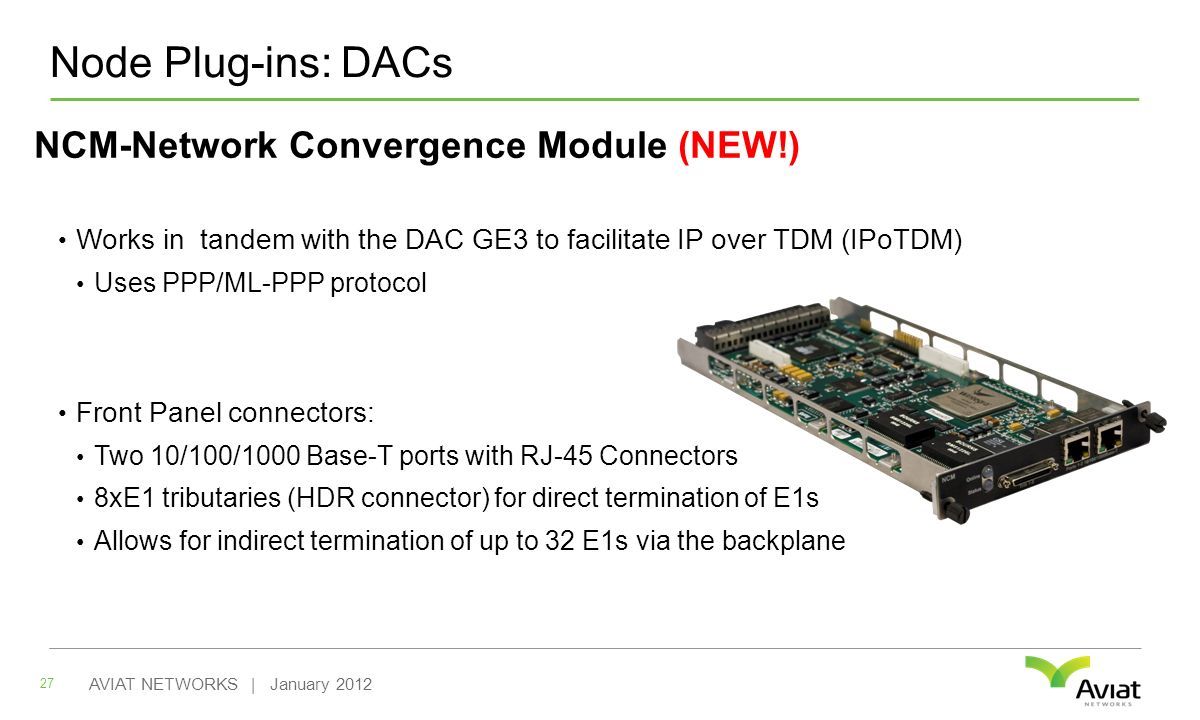 Node Plug-ins: DACs NCM-Network Convergence Module (NEW!) Works in tandem with the DAC GE3 to facilitate IP over TDM (IPoTDM) Uses PPP/ML-PPP protocol Front Panel connectors: Two 10/100/1000 Base-T ports with RJ-45 Connectors 8xE1 tributaries (HDR connector) for direct termination of E1s Allows for indirect termination of up to 32 E1s via the backplane 27 AVIAT NETWORKS | January 2012