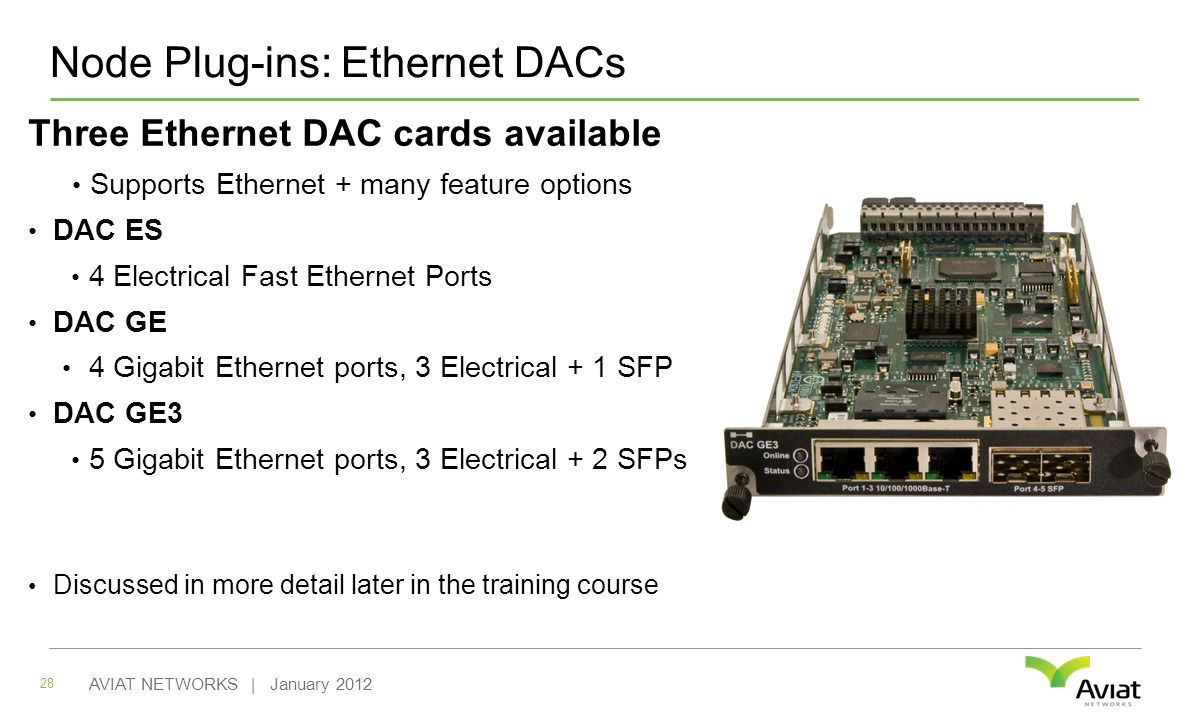 Node Plug-ins: Ethernet DACs 28 AVIAT NETWORKS | January 2012 Three Ethernet DAC cards available Supports Ethernet + many feature options DAC ES 4 Electrical Fast Ethernet Ports DAC GE 4 Gigabit Ethernet ports, 3 Electrical + 1 SFP DAC GE3 5 Gigabit Ethernet ports, 3 Electrical + 2 SFPs Discussed in more detail later in the training course