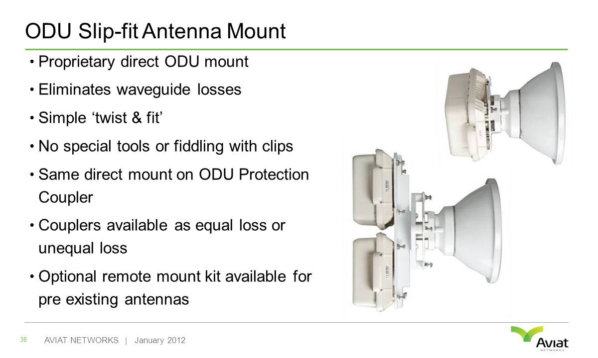 ODU Slip-fit Antenna Mount Proprietary direct ODU mount Eliminates waveguide losses Simple ‘twist & fit’ No special tools or fiddling with clips Same direct mount on ODU Protection Coupler Couplers available as equal loss or unequal loss Optional remote mount kit available for pre existing antennas 38 AVIAT NETWORKS | January 2012