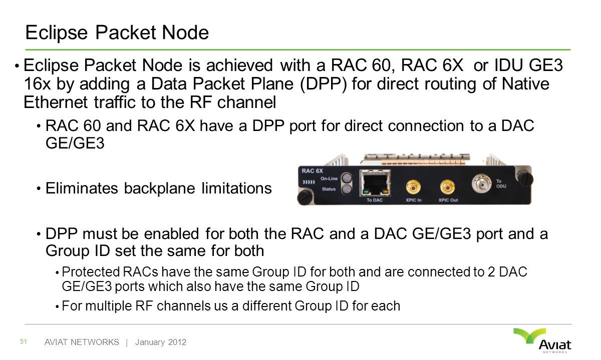 Eclipse Packet Node Eclipse Packet Node is achieved with a RAC 60, RAC 6X or IDU GE3 16x by adding a Data Packet Plane (DPP) for direct routing of Native Ethernet traffic to the RF channel RAC 60 and RAC 6X have a DPP port for direct connection to a DAC GE/GE3 Eliminates backplane limitations DPP must be enabled for both the RAC and a DAC GE/GE3 port and a Group ID set the same for both Protected RACs have the same Group ID for both and are connected to 2 DAC GE/GE3 ports which also have the same Group ID For multiple RF channels us a different Group ID for each 51 AVIAT NETWORKS | January 2012