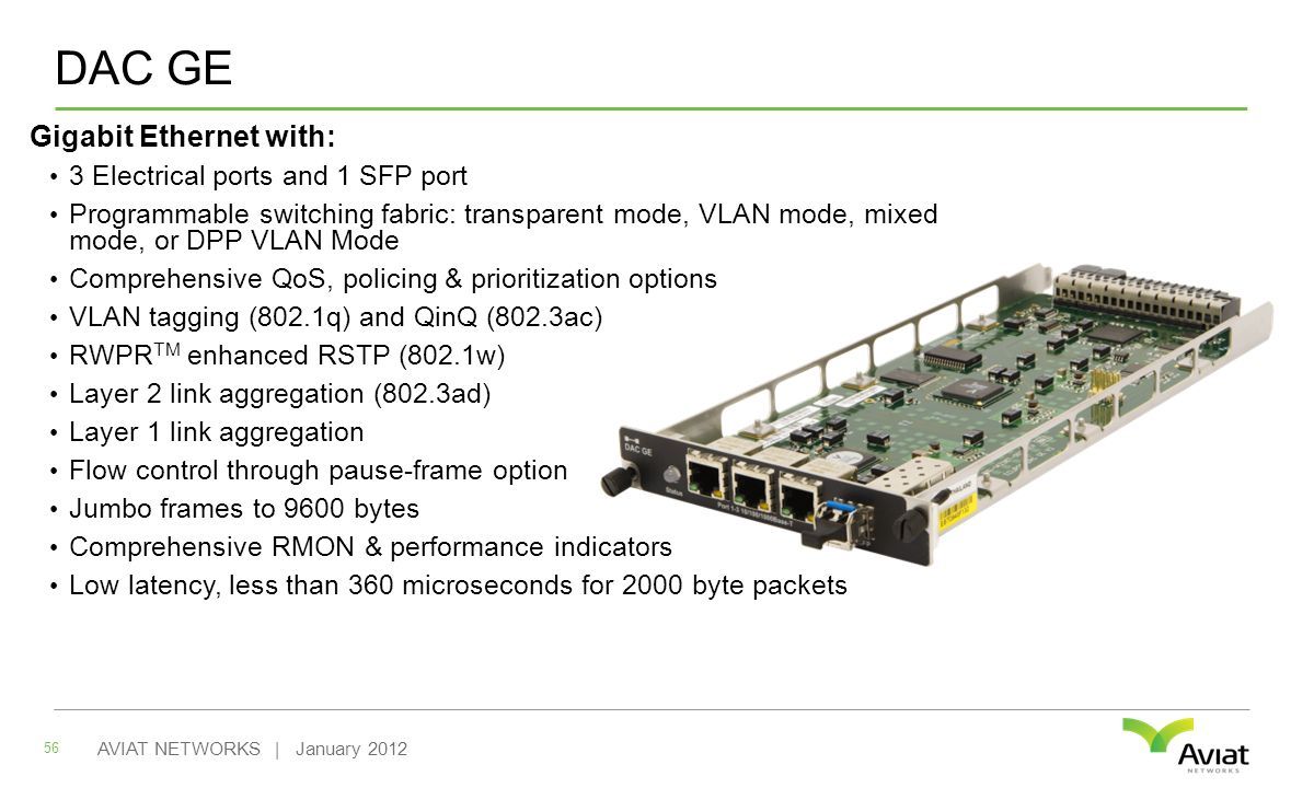 Gigabit Ethernet with: 3 Electrical ports and 1 SFP port Programmable switching fabric: transparent mode, VLAN mode, mixed mode, or DPP VLAN Mode Comprehensive QoS, policing & prioritization options VLAN tagging (802.1q) and QinQ (802.3ac) RWPR TM enhanced RSTP (802.1w) Layer 2 link aggregation (802.3ad) Layer 1 link aggregation Flow control through pause-frame option Jumbo frames to 9600 bytes Comprehensive RMON & performance indicators Low latency, less than 360 microseconds for 2000 byte packets 56 AVIAT NETWORKS | January 2012