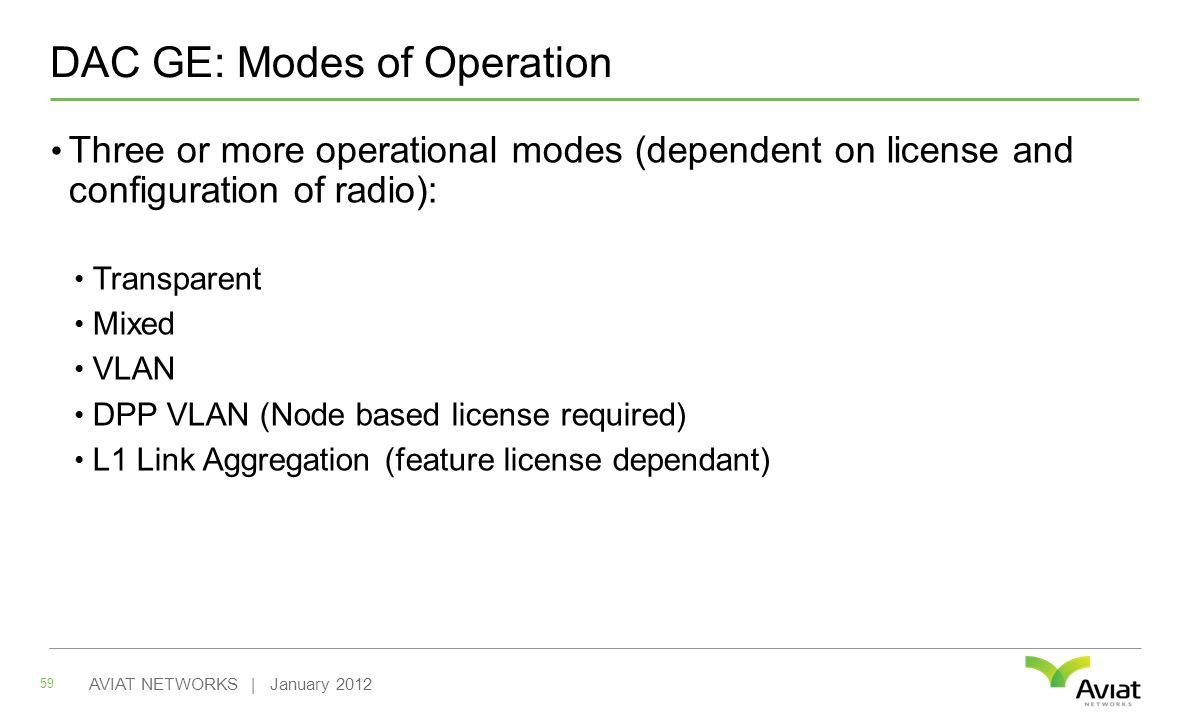 DAC GE: Modes of Operation Three or more operational modes (dependent on license and configuration of radio): Transparent Mixed VLAN DPP VLAN (Node based license required) L1 Link Aggregation (feature license dependant) 59 AVIAT NETWORKS | January 2012