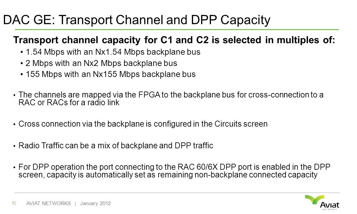 DAC GE: Transport Channel and DPP Capacity Transport channel capacity for C1 and C2 is selected in multiples of: 1.54 Mbps with an Nx1.54 Mbps backplane bus 2 Mbps with an Nx2 Mbps backplane bus 155 Mbps with an Nx155 Mbps backplane bus The channels are mapped via the FPGA to the backplane bus for cross-connection to a RAC or RACs for a radio link Cross connection via the backplane is configured in the Circuits screen Radio Traffic can be a mix of backplane and DPP traffic For DPP operation the port connecting to the RAC 60/6X DPP port is enabled in the DPP screen, capacity is automatically set as remaining non-backplane connected capacity 62 AVIAT NETWORKS | January 2012