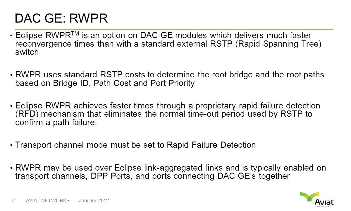 DAC GE: RWPR Eclipse RWPR TM is an option on DAC GE modules which delivers much faster reconvergence times than with a standard external RSTP (Rapid Spanning Tree) switch RWPR uses standard RSTP costs to determine the root bridge and the root paths based on Bridge ID, Path Cost and Port Priority Eclipse RWPR achieves faster times through a proprietary rapid failure detection (RFD) mechanism that eliminates the normal time-out period used by RSTP to confirm a path failure.