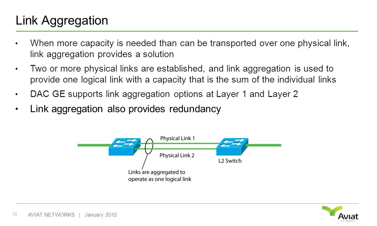 Link Aggregation When more capacity is needed than can be transported over one physical link, link aggregation provides a solution Two or more physical links are established, and link aggregation is used to provide one logical link with a capacity that is the sum of the individual links DAC GE supports link aggregation options at Layer 1 and Layer 2 Link aggregation also provides redundancy 73 AVIAT NETWORKS | January 2012