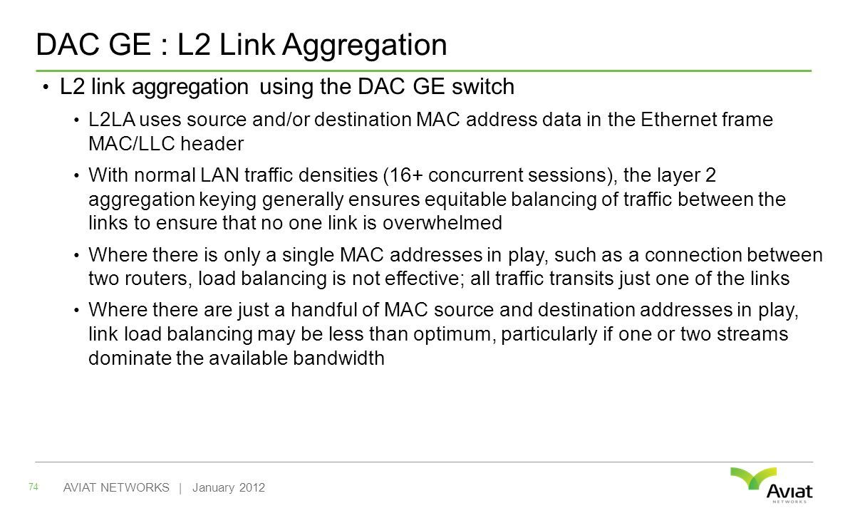 DAC GE : L2 Link Aggregation L2 link aggregation using the DAC GE switch L2LA uses source and/or destination MAC address data in the Ethernet frame MAC/LLC header With normal LAN traffic densities (16+ concurrent sessions), the layer 2 aggregation keying generally ensures equitable balancing of traffic between the links to ensure that no one link is overwhelmed Where there is only a single MAC addresses in play, such as a connection between two routers, load balancing is not effective; all traffic transits just one of the links Where there are just a handful of MAC source and destination addresses in play, link load balancing may be less than optimum, particularly if one or two streams dominate the available bandwidth 74 AVIAT NETWORKS | January 2012