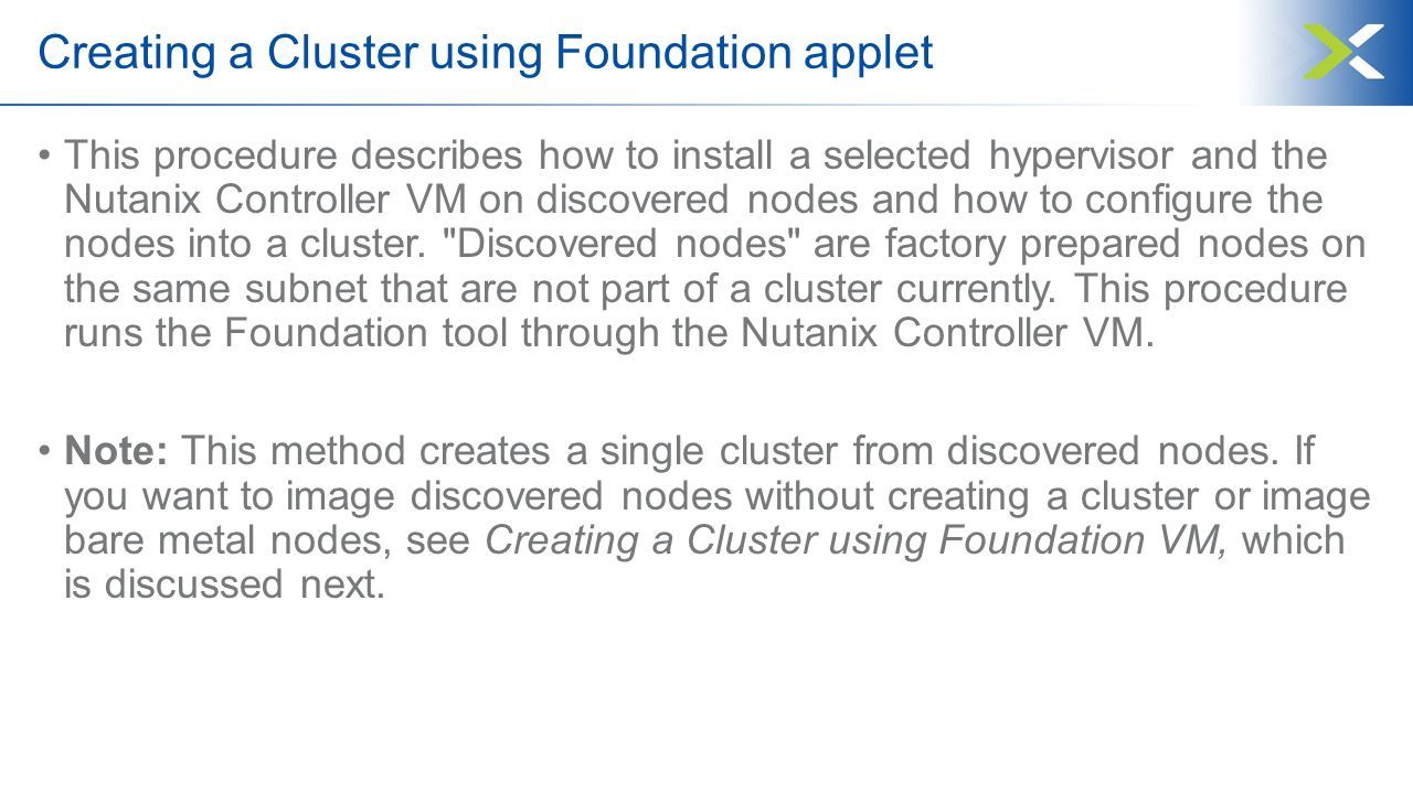 Creating a Cluster using Foundation applet This procedure describes how to install a selected hypervisor and the Nutanix Controller VM on discovered nodes and how to configure the nodes into a cluster.
