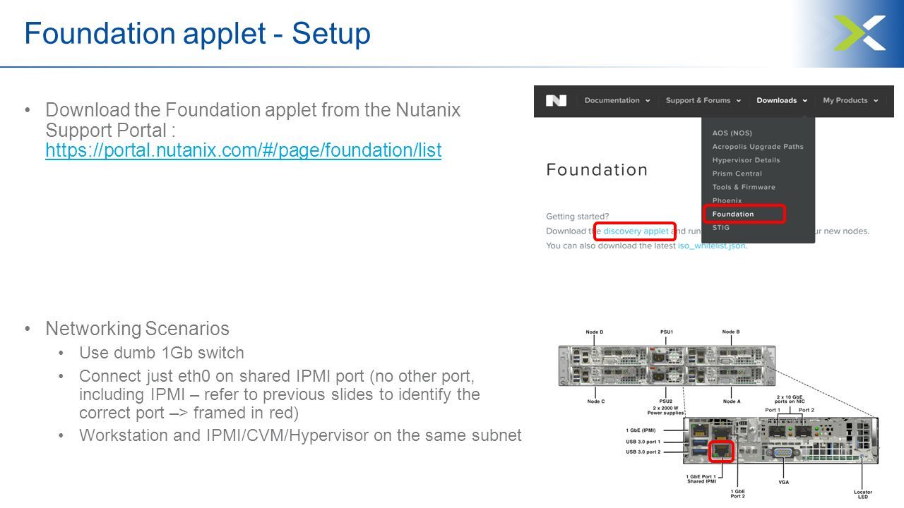 Foundation applet - Setup Download the Foundation applet from the Nutanix Support Portal :     Networking Scenarios Use dumb 1Gb switch Connect just eth0 on shared IPMI port (no other port, including IPMI – refer to previous slides to identify the correct port –> framed in red) Workstation and IPMI/CVM/Hypervisor on the same subnet