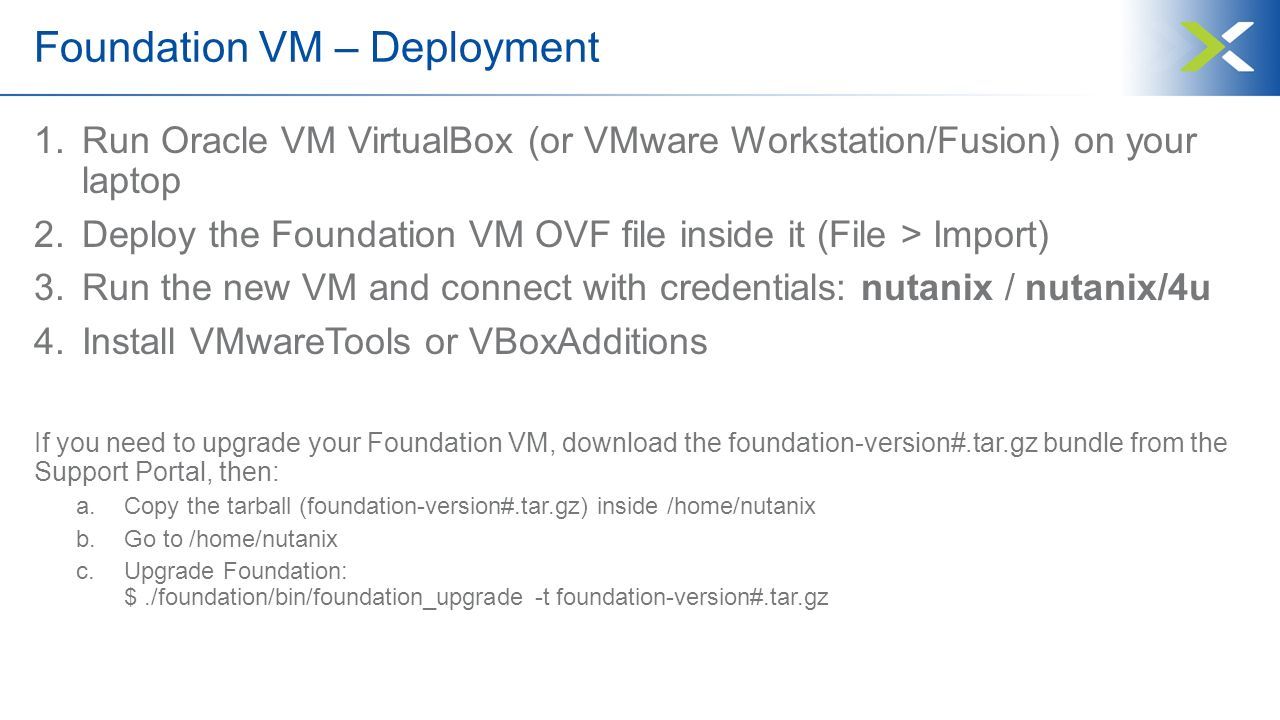 Foundation VM – Deployment 1.Run Oracle VM VirtualBox (or VMware Workstation/Fusion) on your laptop 2.Deploy the Foundation VM OVF file inside it (File > Import) 3.Run the new VM and connect with credentials: nutanix / nutanix/4u 4.Install VMwareTools or VBoxAdditions If you need to upgrade your Foundation VM, download the foundation-version#.tar.gz bundle from the Support Portal, then: a.Copy the tarball (foundation-version#.tar.gz) inside /home/nutanix b.Go to /home/nutanix c.Upgrade Foundation: $./foundation/bin/foundation_upgrade -t foundation-version#.tar.gz