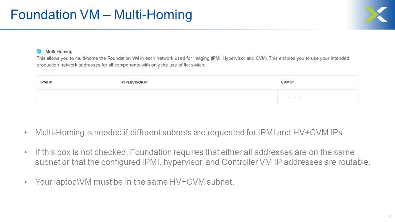 42 Multi-Homing is needed if different subnets are requested for IPMI and HV+CVM IPs If this box is not checked, Foundation requires that either all addresses are on the same subnet or that the configured IPMI, hypervisor, and Controller VM IP addresses are routable.