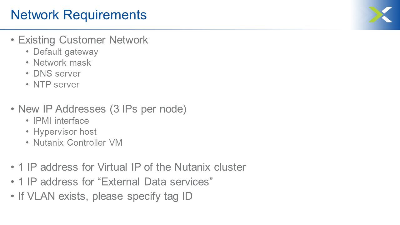 Network Requirements Existing Customer Network Default gateway Network mask DNS server NTP server New IP Addresses (3 IPs per node) IPMI interface Hypervisor host Nutanix Controller VM 1 IP address for Virtual IP of the Nutanix cluster 1 IP address for External Data services If VLAN exists, please specify tag ID