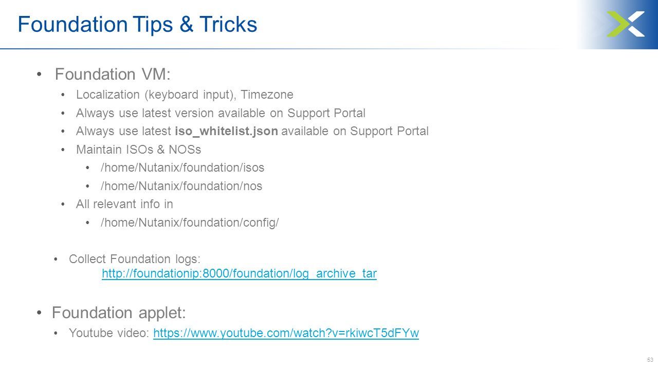 53 Foundation Tips & Tricks Foundation VM: Localization (keyboard input), Timezone Always use latest version available on Support Portal Always use latest iso_whitelist.json available on Support Portal Maintain ISOs & NOSs /home/Nutanix/foundation/isos /home/Nutanix/foundation/nos All relevant info in /home/Nutanix/foundation/config/ Collect Foundation logs:     Foundation applet: Youtube video:   v=rkiwcT5dFYwhttps://  v=rkiwcT5dFYw
